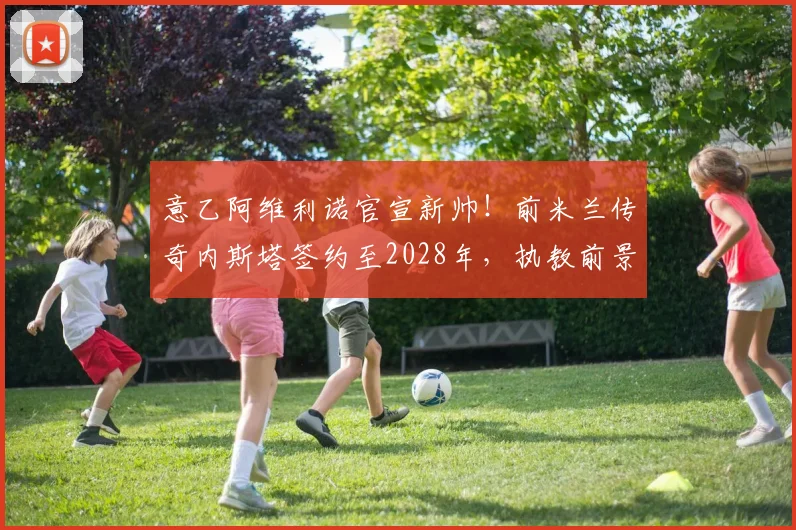 意乙阿维利诺官宣新帅！前米兰传奇内斯塔签约至2028年，执教前景分析