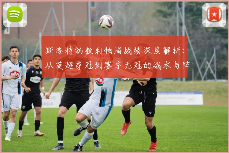 斯洛特执教利物浦战绩深度解析:从英超夺冠到赛季无冠的战术与阵容原因