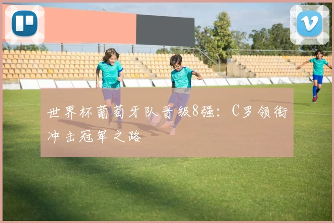 世界杯葡萄牙队晋级8强:C罗领衔冲击冠军之路