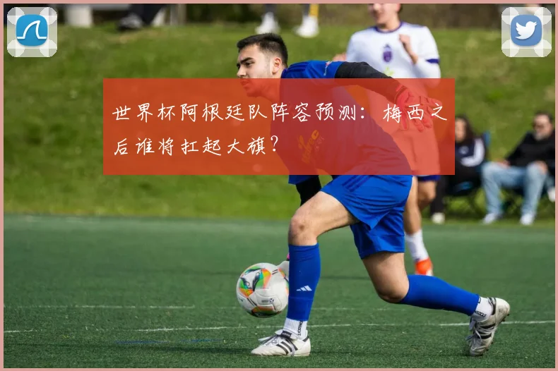 世界杯阿根廷队阵容预测:梅西之后谁将扛起大旗?