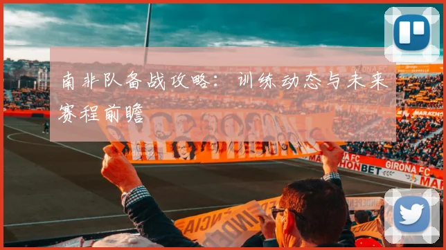 南非队备战攻略:训练动态与未来赛程前瞻