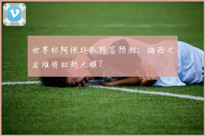 世界杯阿根廷队阵容预测:梅西之后谁将扛起大旗?