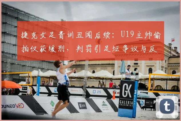 捷克女足青训丑闻后续：U19主帅偷拍仅获缓刑，判罚引足坛争议与反思