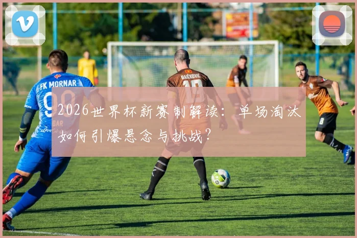2026世界杯新赛制解读：单场淘汰如何引爆悬念与挑战？