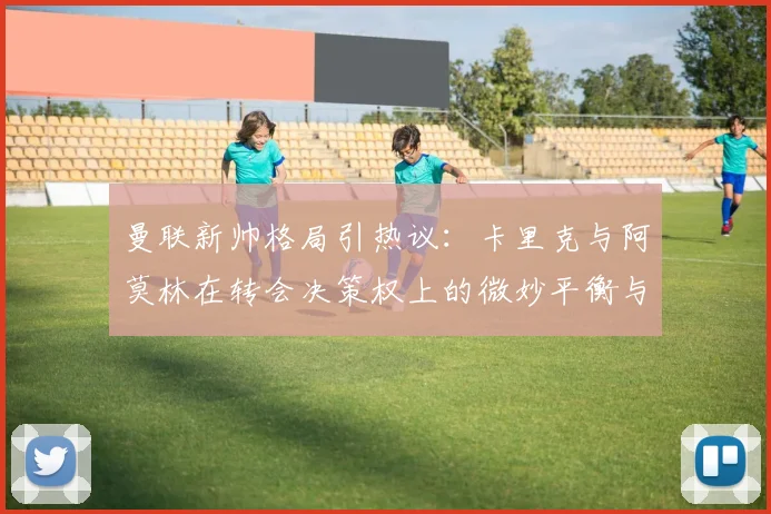曼联新帅格局引热议：卡里克与阿莫林在转会决策权上的微妙平衡与影响分析